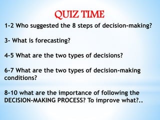 QUIZ TIME
1-2 Who suggested the 8 steps of decision-making?
3- What is forecasting?
4-5 What are the two types of decisions?
6-7 What are the two types of decision-making
conditions?
8-10 what are the importance of following the
DECISION-MAKING PROCESS? To improve what?..
 
