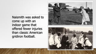 Naismith was asked to
come up with an
indoor game that
offered fewer injuries
than classic American
gridiron football.
 