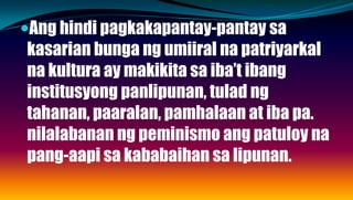 Ang hindi pagkakapantay-pantay sa
kasarian bunga ng umiiral na patriyarkal
na kultura ay makikita sa iba’t ibang
institusyong panlipunan, tulad ng
tahanan, paaralan, pamhalaan at iba pa.
nilalabanan ng peminismo ang patuloy na
pang-aapi sa kababaihan sa lipunan.
 