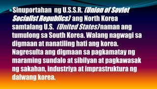 Sinuportahan ng U.S.S.R. (Union of Soviet
Socialist Republics) ang North Korea
samtalang U.S. (United States) naman ang
tumulong sa South Korea. Walang nagwagi sa
digmaan at nanatiling hati ang korea.
Nagresulta ang digmaan sa pagkamatay ng
maraming sundalo at sibilyan at pagkawasak
ng sakahan, industriya at imprastruktura ng
dalwang korea.
 