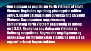Ang digmaan sa pagitan ng North Vietnam at South
Vietnam. Nagbuhos ng tulong pinansyal at militar
ang U.S. upang palakasin ang puwersa nito sa South
Vietnam. Gayumpaman, ang pwersa ng
komunistang North Vietnam ang nanaig sa tulong
ng U.S.S.R. Napag-isa ang dalawang Vietnam sa
ilalim ng sosyalismo. Nagresulta ang digmaan ng
pagakasawi ng milyong katao at labis na pinsala sa
mga ari-arian at imprastruktura
 