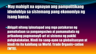 May mahigit na ugnayan ang pampolitikang
ideolohiya sa sistemang pang ekonomiya ng
isang bansa.
Ahigpit nitong ipinatupad ang mga patakaran ng
pamahalaan sa pangangasiwa at pamamahala ng
pribadong pagmamay0-ari at sistema ng pakiki
pahgkalakalan. Hindi ito sang-ayon sa globalisasyon at
hindi rin ito kabilang sa World /trade Organis=zation
(WTO).
 