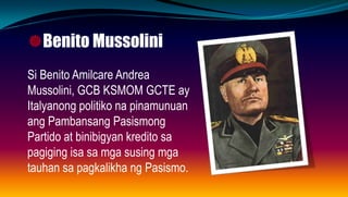 Benito Mussolini
Si Benito Amilcare Andrea
Mussolini, GCB KSMOM GCTE ay
Italyanong politiko na pinamunuan
ang Pambansang Pasismong
Partido at binibigyan kredito sa
pagiging isa sa mga susing mga
tauhan sa pagkalikha ng Pasismo.
 