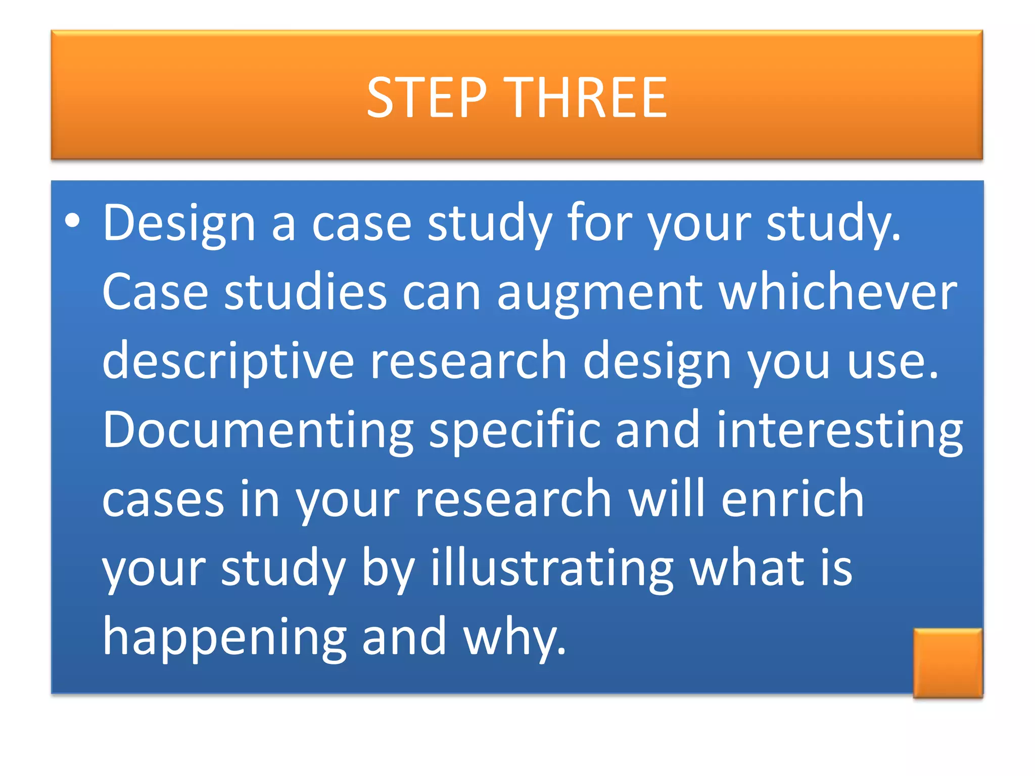 STEP THREE
• Design a case study for your study.
Case studies can augment whichever
descriptive research design you use.
Documenting specific and interesting
cases in your research will enrich
your study by illustrating what is
happening and why.

 