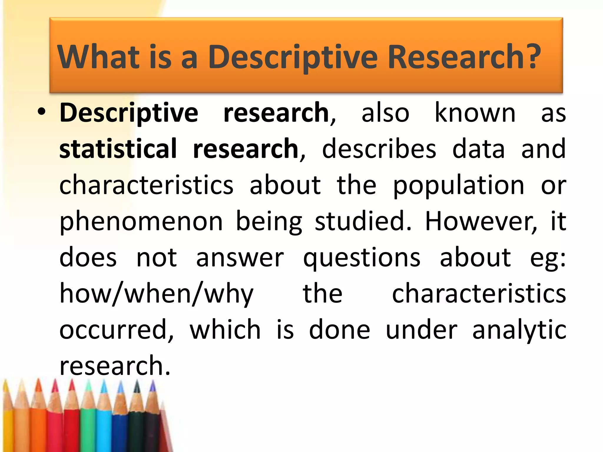 What is a Descriptive Research?
• Descriptive research, also known as
statistical research, describes data and
characteristics about the population or
phenomenon being studied. However, it
does not answer questions about eg:
how/when/why
the
characteristics
occurred, which is done under analytic
research.

 