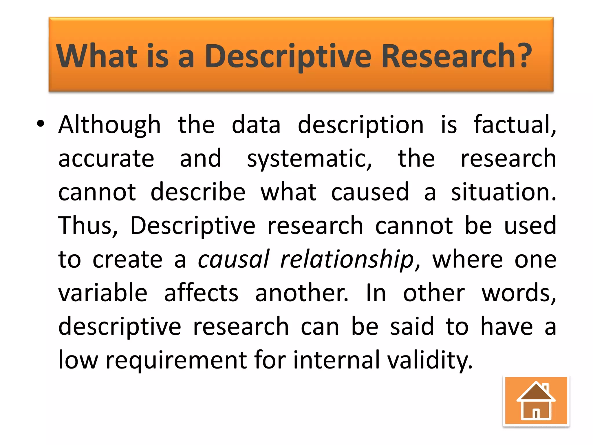 What is a Descriptive Research?
• Although the data description is factual,
accurate and systematic, the research
cannot describe what caused a situation.
Thus, Descriptive research cannot be used
to create a causal relationship, where one
variable affects another. In other words,
descriptive research can be said to have a
low requirement for internal validity.

 