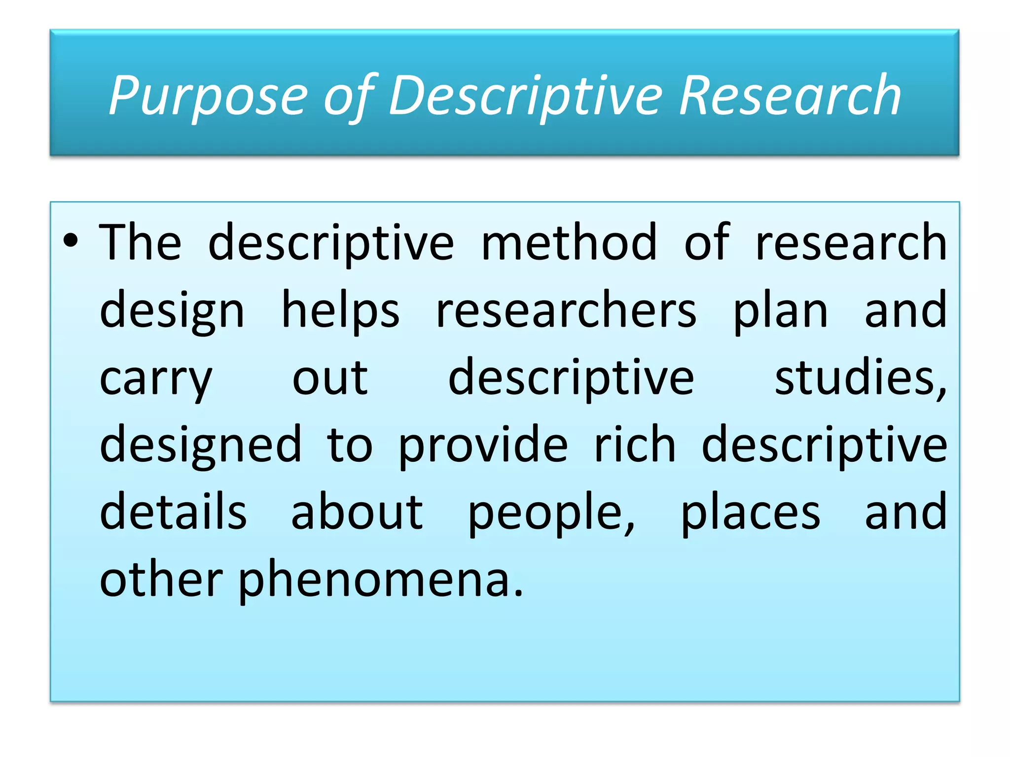 Purpose of Descriptive Research
• The descriptive method of research
design helps researchers plan and
carry out descriptive studies,
designed to provide rich descriptive
details about people, places and
other phenomena.

 
