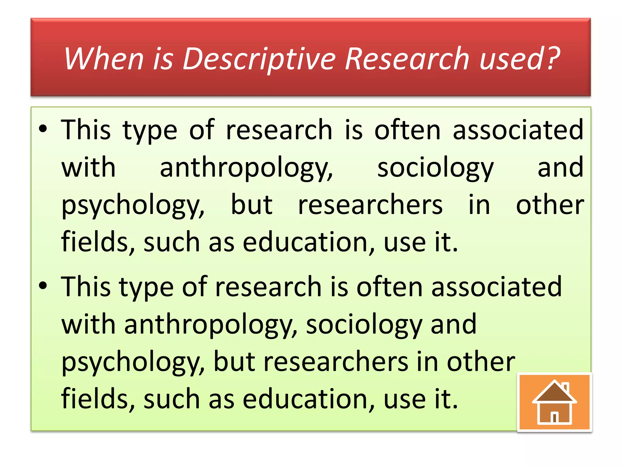 When is Descriptive Research used?
• This type of research is often associated
with anthropology, sociology and
psychology, but researchers in other
fields, such as education, use it.
• This type of research is often associated
with anthropology, sociology and
psychology, but researchers in other
fields, such as education, use it.

 