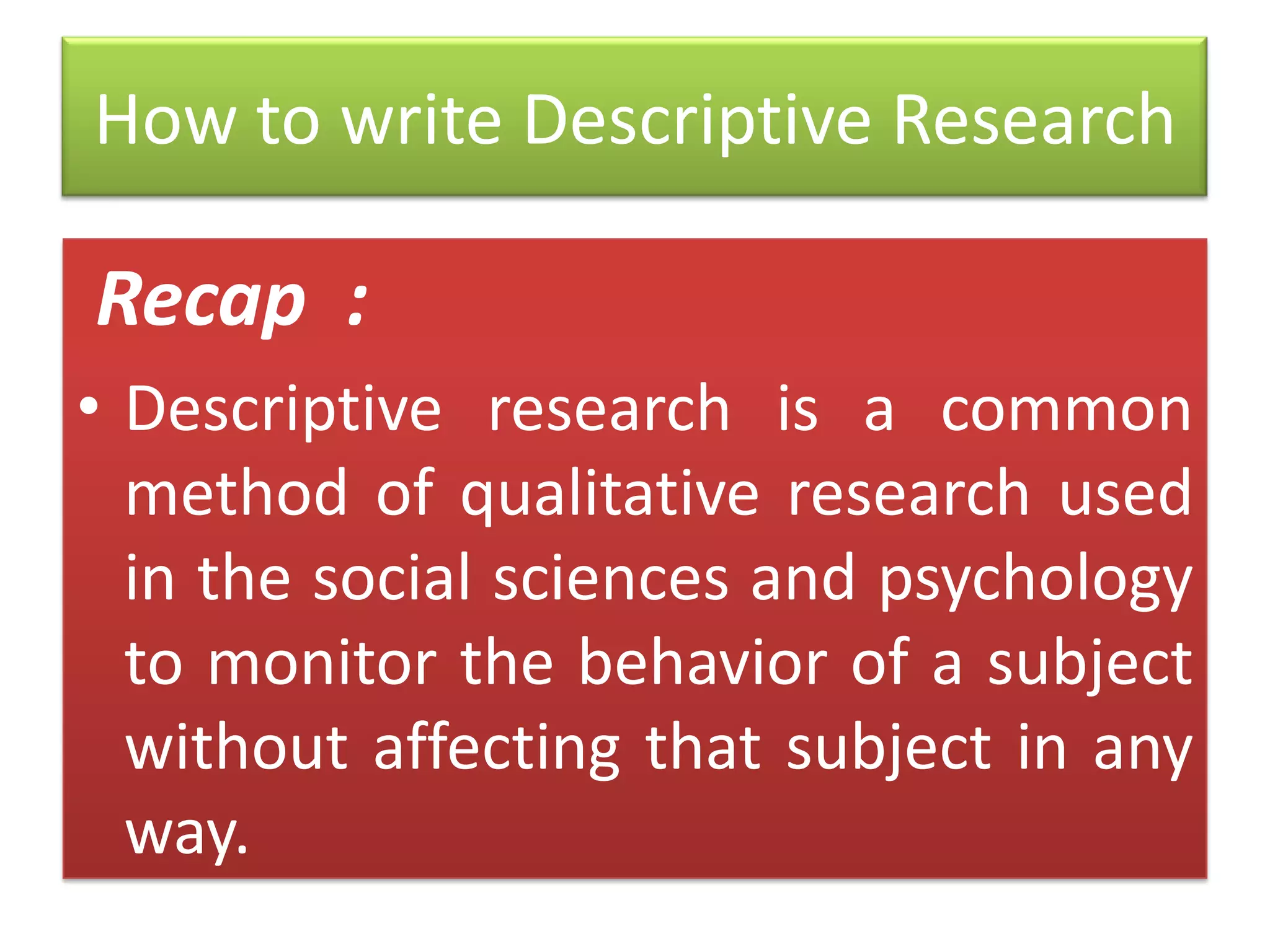 How to write Descriptive Research

Recap :
• Descriptive research is a common
method of qualitative research used
in the social sciences and psychology
to monitor the behavior of a subject
without affecting that subject in any
way.

 
