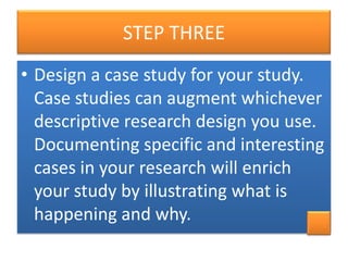 STEP THREE
• Design a case study for your study.
Case studies can augment whichever
descriptive research design you use.
Documenting specific and interesting
cases in your research will enrich
your study by illustrating what is
happening and why.

 