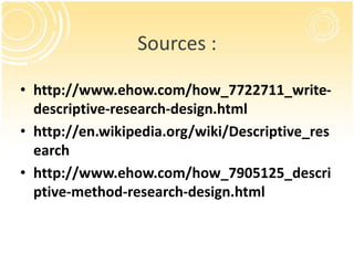 Sources :
• http://www.ehow.com/how_7722711_writedescriptive-research-design.html
• http://en.wikipedia.org/wiki/Descriptive_res
earch
• http://www.ehow.com/how_7905125_descri
ptive-method-research-design.html

 