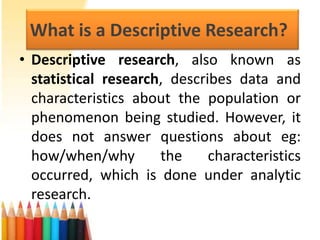 What is a Descriptive Research?
• Descriptive research, also known as
statistical research, describes data and
characteristics about the population or
phenomenon being studied. However, it
does not answer questions about eg:
how/when/why
the
characteristics
occurred, which is done under analytic
research.

 