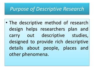 Purpose of Descriptive Research
• The descriptive method of research
design helps researchers plan and
carry out descriptive studies,
designed to provide rich descriptive
details about people, places and
other phenomena.

 
