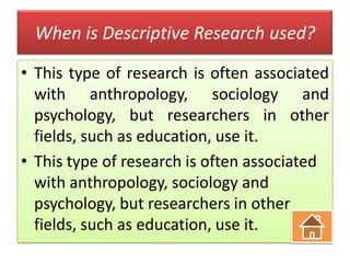 When is Descriptive Research used?
• This type of research is often associated
with anthropology, sociology and
psychology, but researchers in other
fields, such as education, use it.
• This type of research is often associated
with anthropology, sociology and
psychology, but researchers in other
fields, such as education, use it.

 