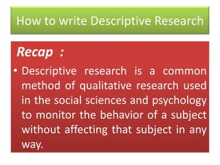 How to write Descriptive Research

Recap :
• Descriptive research is a common
method of qualitative research used
in the social sciences and psychology
to monitor the behavior of a subject
without affecting that subject in any
way.

 
