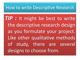 How to write Descriptive Research

TIP : It might be best to write
the descriptive research design
as you formulate your project.
Like other qualitative methods
of study, there are several
designs to choose from.

 