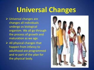 Group – Specific ChangesGroup specific changes are changes manifested and observed from members growing up together in a particular group and hence influenced by the dominant culture. This includes a system of meaning, customs, language, values, attitudes, traits, laws, beliefs, morals guidelines and physical artifacts.Individual ChangesThese changes are typical of particular individuals and which result from unique, unshared events. Every  individual is unique, a product of a unique combination of genes which sets him apart  from anyone.Body TypeSkin Colour