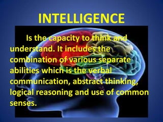 INTELLIGENCE	Is the capacity to think and understand. It includes the combination of various separate abilities which is the verbal communication, abstract thinking, logical reasoning and use of common senses.