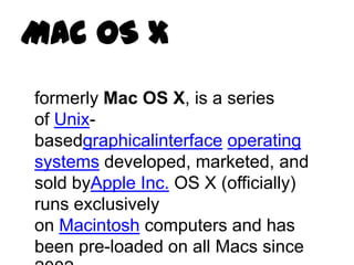 Mac OS X
formerly Mac OS X, is a series
of Unix-
basedgraphicalinterface operating
systems developed, marketed, and
sold byApple Inc. OS X (officially)
runs exclusively
on Macintosh computers and has
been pre-loaded on all Macs since
 