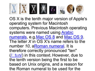 OS X is the tenth major version of Apple's
operating system for Macintosh
computers. Previous Macintosh operating
systems were named using Arabic
numerals, e.g.Mac OS 8 and Mac OS 9.
The letter X in OS X's name refers to the
number 10, aRoman numeral. It is
therefore correctly pronounced "ten"
(/ˈtɛn/) in this context. However, due to
the tenth version being the first to be
based on Unix origins, and a reason for
the Roman numeral to be used for the
 