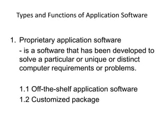 Types and Functions of Application Software


1. Proprietary application software
   - is a software that has been developed to
   solve a particular or unique or distinct
   computer requirements or problems.

  1.1 Off-the-shelf application software
  1.2 Customized package
 