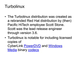 Turbolinux

• The Turbolinux distribution was created as
  a rebranded Red Hat distribution by (then)
  Pacific HiTech employee Scott Stone.
  Scott was the lead release engineer
  through version 3.6.
• Turbolinux is notable for including licensed
  copies of
  CyberLink PowerDVD and Windows
  Media binary codecs
 