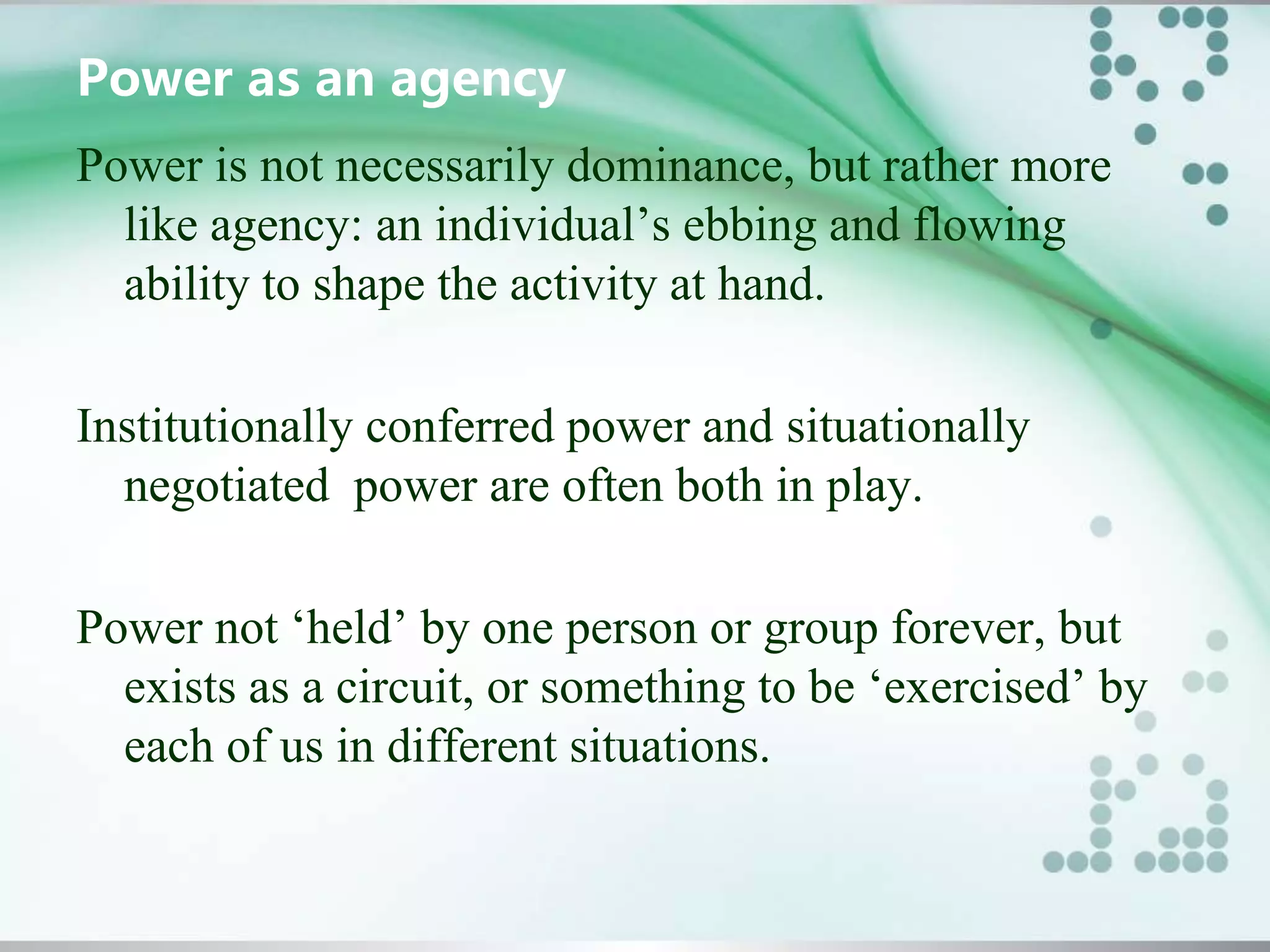 Power as an agency
Power is not necessarily dominance, but rather more
like agency: an individual’s ebbing and flowing
ability to shape the activity at hand.
Institutionally conferred power and situationally
negotiated power are often both in play.
Power not ‘held’ by one person or group forever, but
exists as a circuit, or something to be ‘exercised’ by
each of us in different situations.
 