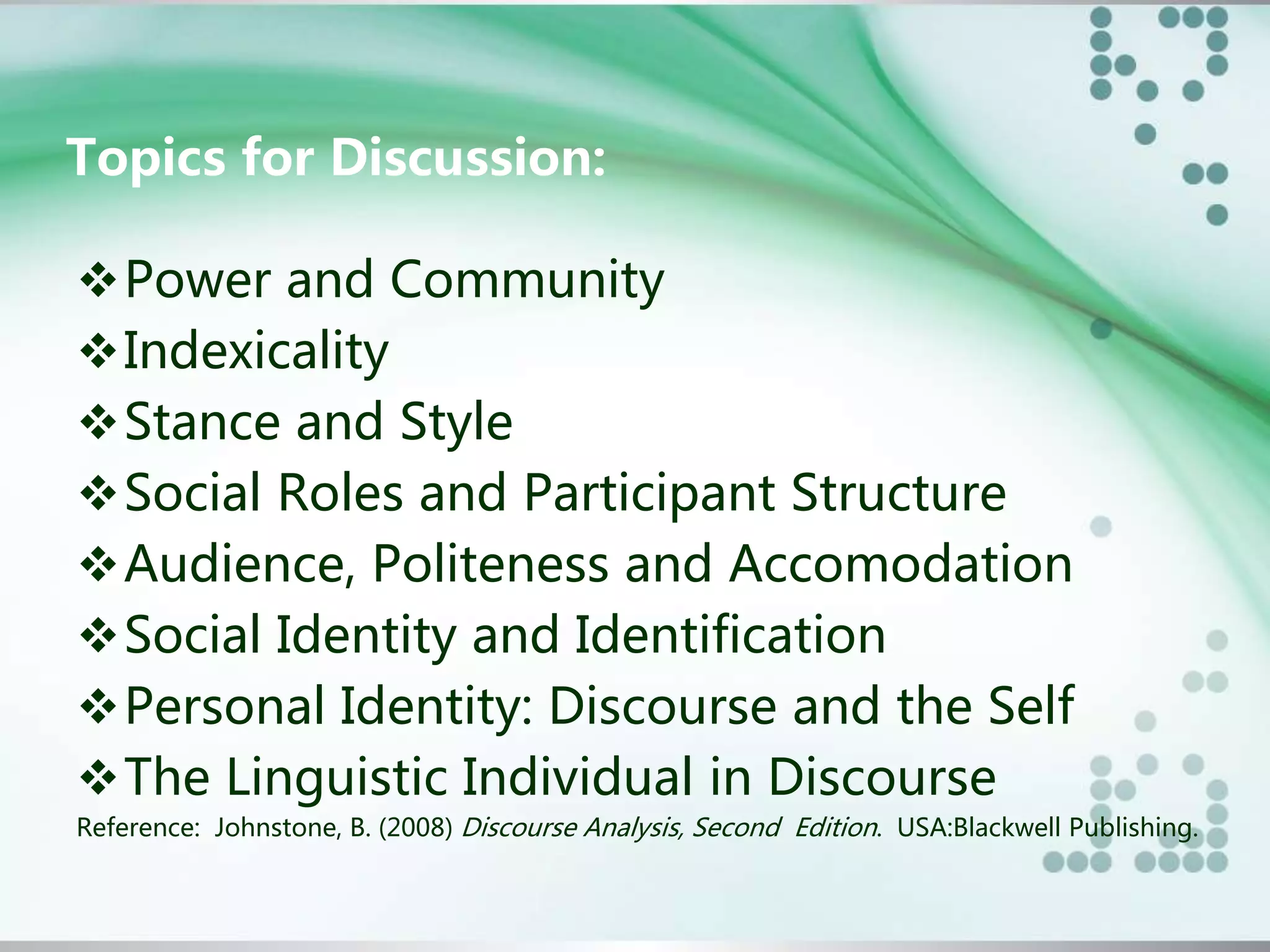 Topics for Discussion:
Power and Community
Indexicality
Stance and Style
Social Roles and Participant Structure
Audience, Politeness and Accomodation
Social Identity and Identification
Personal Identity: Discourse and the Self
The Linguistic Individual in Discourse
Reference: Johnstone, B. (2008) Discourse Analysis, Second Edition. USA:Blackwell Publishing.
 