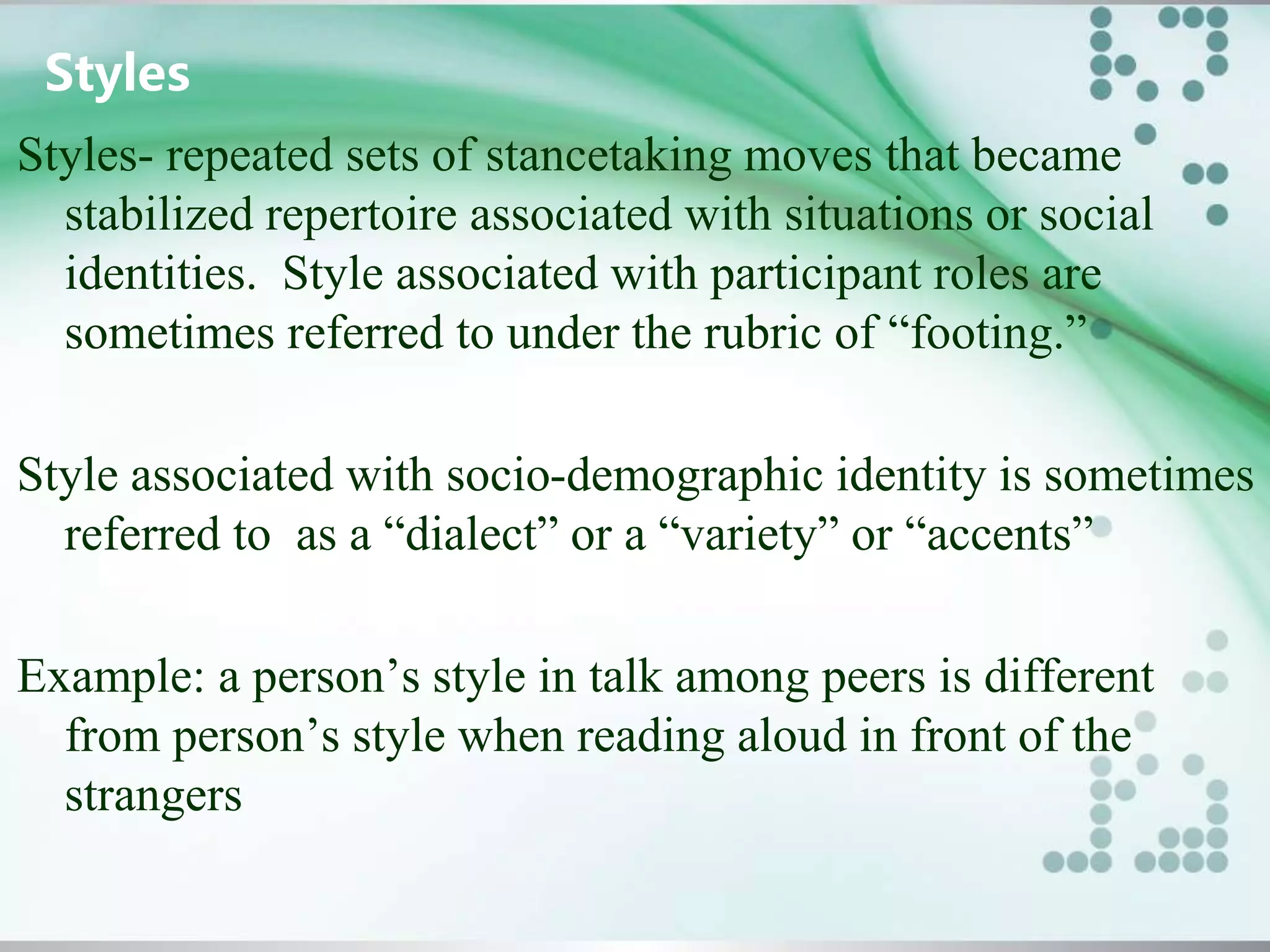 Styles
Styles- repeated sets of stancetaking moves that became
stabilized repertoire associated with situations or social
identities. Style associated with participant roles are
sometimes referred to under the rubric of “footing.”
Style associated with socio-demographic identity is sometimes
referred to as a “dialect” or a “variety” or “accents”
Example: a person’s style in talk among peers is different
from person’s style when reading aloud in front of the
strangers
 
