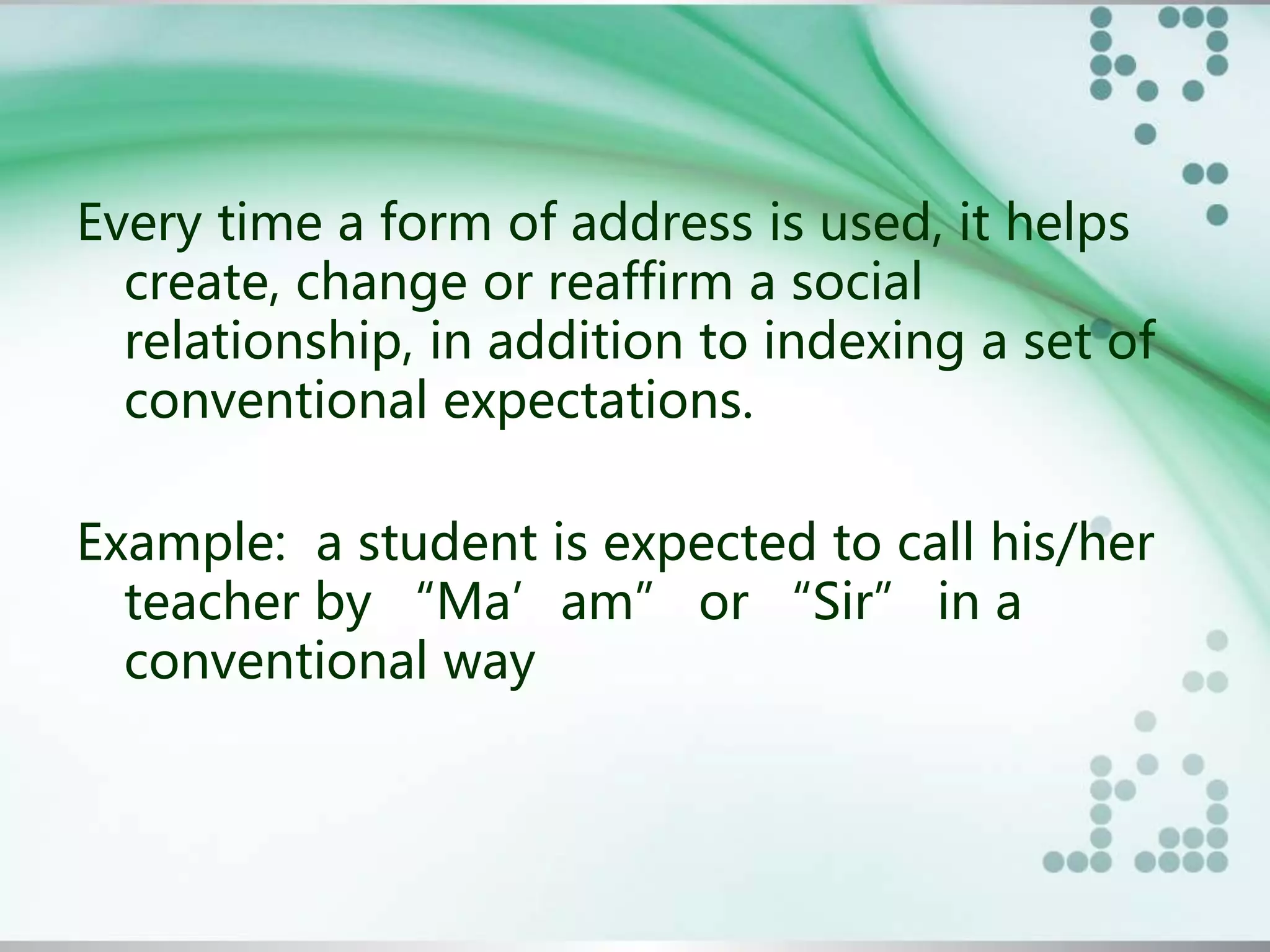 Every time a form of address is used, it helps
create, change or reaffirm a social
relationship, in addition to indexing a set of
conventional expectations.
Example: a student is expected to call his/her
teacher by “Ma’am” or “Sir” in a
conventional way
 