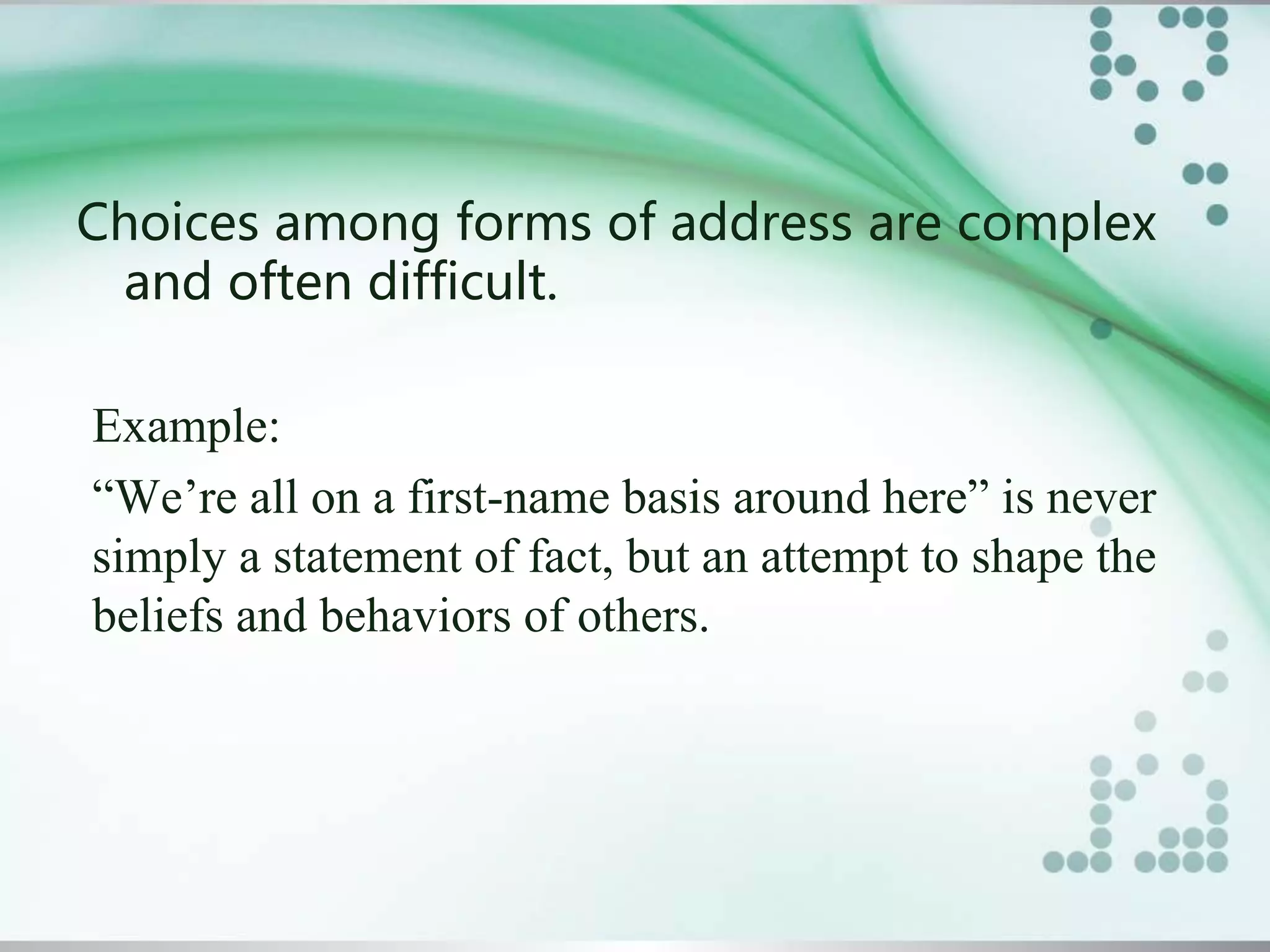 Choices among forms of address are complex
and often difficult.
Example:
“We’re all on a first-name basis around here” is never
simply a statement of fact, but an attempt to shape the
beliefs and behaviors of others.
 
