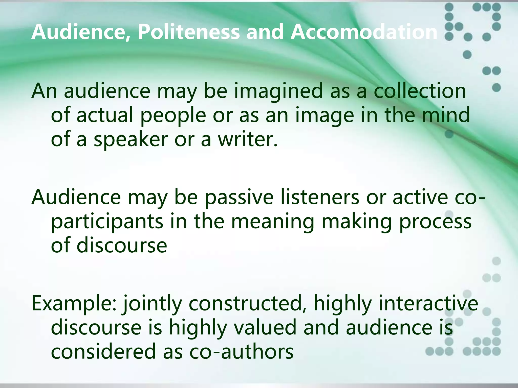 Audience, Politeness and Accomodation
An audience may be imagined as a collection
of actual people or as an image in the mind
of a speaker or a writer.
Audience may be passive listeners or active co-
participants in the meaning making process
of discourse
Example: jointly constructed, highly interactive
discourse is highly valued and audience is
considered as co-authors
 