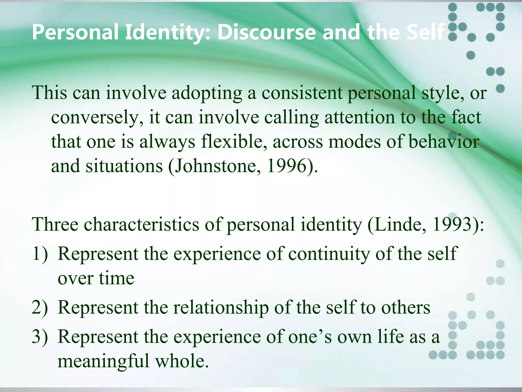 Personal Identity: Discourse and the Self
This can involve adopting a consistent personal style, or
conversely, it can involve calling attention to the fact
that one is always flexible, across modes of behavior
and situations (Johnstone, 1996).
Three characteristics of personal identity (Linde, 1993):
1) Represent the experience of continuity of the self
over time
2) Represent the relationship of the self to others
3) Represent the experience of one’s own life as a
meaningful whole.
 