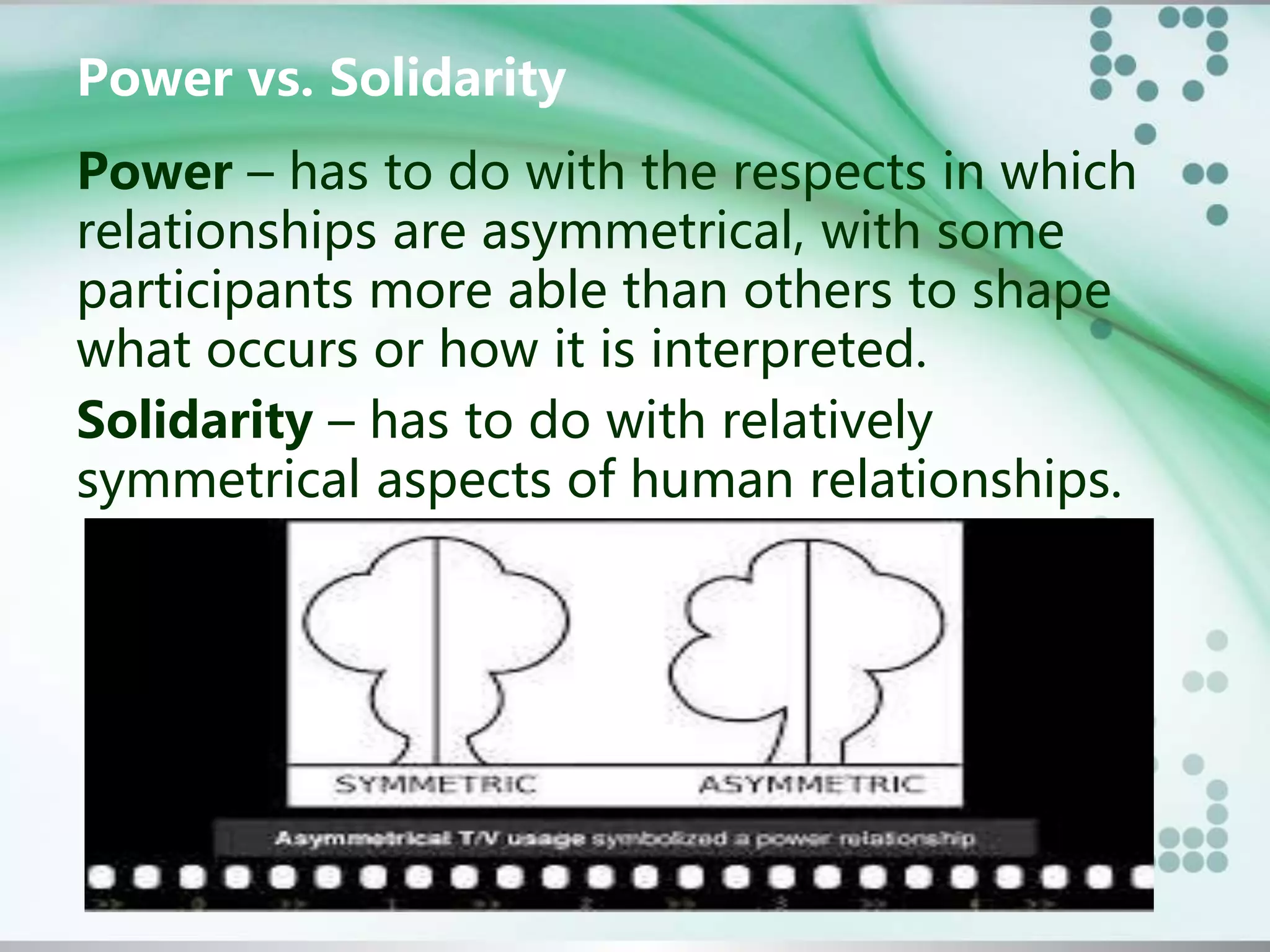 Power vs. Solidarity
Power – has to do with the respects in which
relationships are asymmetrical, with some
participants more able than others to shape
what occurs or how it is interpreted.
Solidarity – has to do with relatively
symmetrical aspects of human relationships.
 