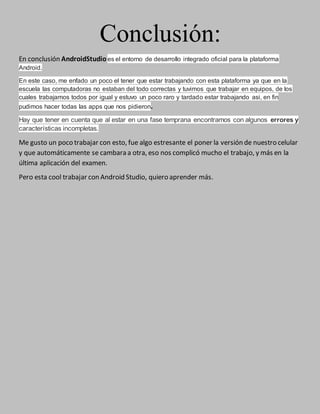 Conclusión:
En conclusión AndroidStudio es el entorno de desarrollo integrado oficial para la plataforma
Android.
En este caso, me enfado un poco el tener que estar trabajando con esta plataforma ya que en la
escuela las computadoras no estaban del todo correctas y tuvimos que trabajar en equipos, de los
cuales trabajamos todos por igual y estuvo un poco raro y tardado estar trabajando asi, en fin
pudimos hacer todas las apps que nos pidieron.
Hay que tener en cuenta que al estar en una fase temprana encontramos con algunos errores y
características incompletas.
Me gusto un poco trabajar con esto, fue algo estresante el poner la versión de nuestro celular
y que automáticamente se cambara a otra, eso nos complicó mucho el trabajo, y más en la
última aplicación del examen.
Pero esta cool trabajar con Android Studio, quiero aprender más.
 
