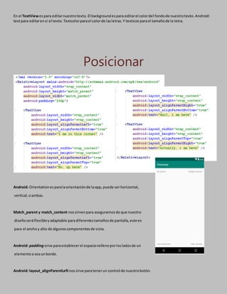 En el TextViewespara editarnuestrotexto.El backgroundespara editarel colordel fondode nuestrotexto.Android:
textpara editarensi el texto.Textcolorparael colorde lasletras.Y textsize parael tamañode la letra.
Posicionar
Android: Orientationesparalaorientaciónde laapp,puede serhorizontal,
vertical,oambas.
Match_parent y match_content nossirvenpara asegurarnosde que nuestro
diseñoseráflexibleyadaptable paradiferentestamañosde pantalla,este es
para el anchoy alto de algunoscomponentesde vista.
Android: padding sirve paraestablecerel espaciorellenoporlosladosde un
elementooseaunborde.
Android: layout_alignParentLeftnossirve paratenerun control de nuestrobotón.
 