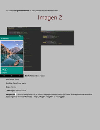 Así como el alignParentBottomes para ponernuestrobotónenlaapp.
Imagen 2
TextColor:cambiar el color
Text: Editartexto
TextSize:Tamañode texto
Shape: Forma
LinealLayout:Diseñolineal
Background: El atributobackgroundTintle ayudaráa agregarun tono (sombra) al fondo.Puede proporcionarunvalor
de color para el mismoenformade – "#rgb", "#argb", "#rrggbb",or "#aarrggbb".
 