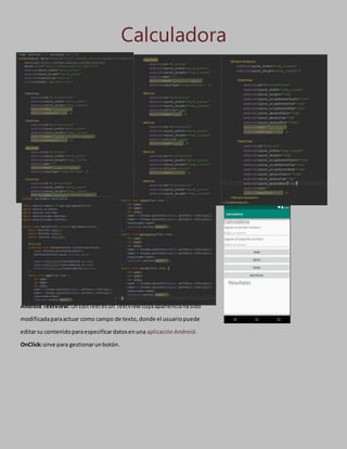 Calculadora
Android TextView:UnEditTextesun TextView cuyaaparienciahasido
modificadaparaactuar como campo de texto,donde el usuariopuede
editarsu contenidoparaespecificardatosenuna aplicaciónAndroid.
OnClick:sirve para gestionarunbotón.
 