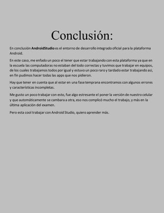 Conclusión:
En conclusión AndroidStudio es el entorno de desarrollo integrado oficial para la plataforma
Android.
En este caso, me enfado un poco el tener que estar trabajando con esta plataforma ya que en
la escuela las computadoras no estaban del todo correctas y tuvimos que trabajar en equipos,
de los cuales trabajamos todos por igual y estuvo un poco raro y tardado estar trabajando asi,
en fin pudimos hacer todas las apps que nos pidieron.
Hay que tener en cuenta que al estar en una fasetemprana encontramos con algunos errores
y características incompletas.
Me gusto un poco trabajar con esto, fue algo estresante el poner la versión de nuestro celular
y que automáticamente se cambara a otra, eso nos complicó mucho el trabajo, y más en la
última aplicación del examen.
Pero esta cool trabajar con Android Studio, quiero aprender más.
 