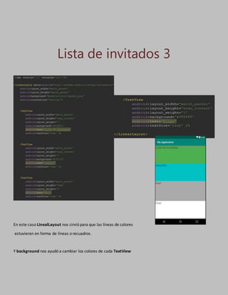 Lista de invitados 3
En este caso LinealLayout nos sirvió para que las líneas de colores
estuvieran en forma de líneas o recuadros.
Y background nos ayudó a cambiar los colores de cada TextView
 