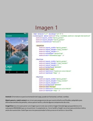 Imagen 1
Android: Orientationesparalaorientaciónde laapp,puede serhorizontal,vertical,oambas.
Match parent y match content nos sirvenparaasegurarnosde que nuestrodiseñoseráflexibleyadaptable para
diferentestamañosde pantalla,esteesparael ancho y altode algunoscomponentesde vista.
ImageViewnossirve para ponerunaimagenque eneste caso seríala imagenllamadalagoque guardamosenla
subcarpetaDRAWABLEque se encuentraen la carpetade res. Conel widthy heigth nossirvenparacontrolarel altoy
ancho de nuestrafoto.ScaleType nossirve paraacomodarla fotoya sea enel centroo a lasorillas.
 