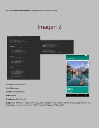 Así como el alignParentBottomes para ponernuestrobotónenlaapp.
Imagen 2
TextColor:cambiar el color
Text: Editartexto
TextSize:Tamañode texto
Shape: Forma
LinealLayout:Diseñolineal
Background: El atributobackgroundTintle ayudaráa agregarun tono (sombra) al fondo.Puede proporcionarunvalor
de color para el mismoenformade – "#rgb", "#argb", "#rrggbb",or "#aarrggbb".
 