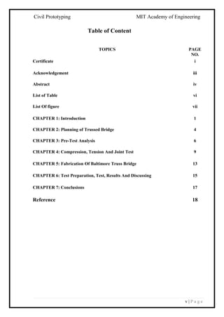 Civil Prototyping MIT Academy of Engineering
v | P a g e
Table of Content
TOPICS PAGE
NO.
Certificate i
Acknowledgement iii
Abstract iv
List of Table vi
List Of figure vii
CHAPTER 1: Introduction 1
CHAPTER 2: Planning of Trussed Bridge 4
CHAPTER 3: Pre-Test Analysis 6
CHAPTER 4: Compression, Tension And Joint Test 9
CHAPTER 5: Fabrication Of Baltimore Truss Bridge 13
CHAPTER 6: Test Preparation, Test, Results And Discussing 15
CHAPTER 7: Conclusions 17
Reference 18
 