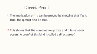 Direct Proof
o The implication p q can be proved by showing that if p is
true, the q must also be true.
o This shows that the combination p true and q false never
occurs. A proof of this kind is called a direct proof.
 