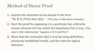 Method of Direct Proof
1. Express the statement to be proved in the form
“ x D, if P(x) then Q(x).”
∀ ∈ (This step is often done mentally.)
2. Start the proof by supposing x is a particular but arbitrarily
chosen element of D for which the hypothesis P(x) is true. (This
step is often abbreviated “Suppose x D and P(x).”)
∈
3. Show that the conclusion Q(x) is true by using definitions,
previously established results, and the rules for logical
inference.
 
