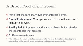 A Direct Proof of a Theorem
o Prove that the sum of any two even integers is even.
o Formal Restatement: integers
∀ m and n, if m and n are even
then m + n is even.
o Starting Point: Suppose m and n are particular but arbitrarily
chosen integers that are even.
o To Show: m + n is even.
o If the existence of a certain kind of object is assumed or has been deduced then it can be given a
name, as long as that name is not currently being used to denote something else.
 
