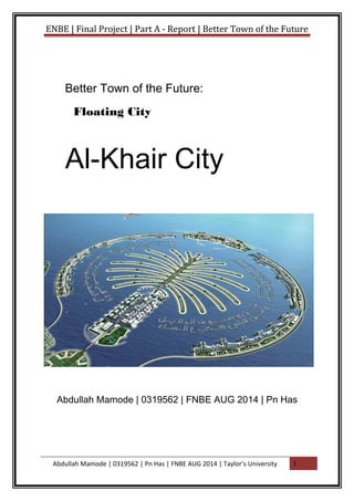 ENBE | Final Project | Part A - Report | Better Town of the Future
Better Town of the Future:
Floating City
Al-Khair City
Abdullah Mamode | 0319562 | FNBE AUG 2014 | Pn Has
Abdullah Mamode | 0319562 | Pn Has | FNBE AUG 2014 | Taylor’s University 1
 