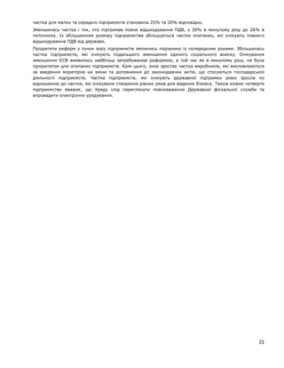 частка для малих та середніх підприємств становила 25% та 20% відповідно.
Зменшилась частка і тих, хто підтримав повне відшкодування ПДВ, з 30% в минулому році до 26% в
поточному. Із збільшенням розміру підприємства збільшується частка опитаних, які очікують повного
відшкодування ПДВ від держави.
Пріоритети реформ з точки зору підприємств змінились порівняно із попередніми роками. Збільшилась
частка підприємств, які очікують подальшого зменшення єдиного соціального внеску. Очікування
зменшення ЄСВ виявилось найбільш затребуваною реформою, в той час як в минулому році, не була
пріоритетом для опитаних підприємств. Крім цього, знов зростає частка виробників, які висловлюються
за введення мораторію на зміни та доповнення до законодавчих актів, що стосуються господарської
діяльності підприємств. Частка підприємств, які очікують державної підтримки різко зросла по
відношенню до частки, які очікували створення рівних умов для ведення бізнесу. Також кожне четверте
підприємство вважає, що Уряду слід переглянути повноваження Державної фіскальної служби та
впровадити електронне урядування.
21
 