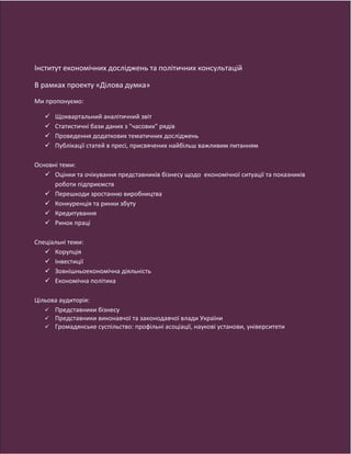Продукти та послуги:
1. Щоквартальний аналітичний звіт щодо оцінок та очікувань представників бізнесу щодо економічної ситуації в
країні, показників роботи підприємств (промисловість, банки, послуги, спеціальні теми).
2. Статистичні бази даних з "часових" рядів для використання в коротко- та середньостроковому прогнозуванні.
3. Проведення додаткових досліджень, кожне з яких буде присвячено окремій проблемі з метою більш детального її
вивчення та публікація звітів з аналізом результатів (спеціальні дослідження).
4. Публікація статей в пресі, присвячених найбільш важливим питанням, визначеним в ході дослідження.
Цільова аудиторія:
Нашою цільовою аудиторією є представники бізнесу, державних органів влади, що формують та впроваджують
економічну політику в Україні, представники міжнародних організацій, експерти, а також представники наукової
спільноти. Кожен знайде в наших продуктах та послугах саме те, чого потребує:
• Бізнес. Отримує можливість покращити планування діяльності в коротко- та середньостроковій перспективі.
• Уряд. Отримує можливість відслідковувати вплив своєї політики на економічну ситуацію та отримувати
інформацію про ефективність впроваджуваних заходів.
Академічна наука. Отримує додаткове джерело інформації для наукових досліджень
Інститут економічних досліджень та політичних консультацій
В рамках проекту «Ділова думка»
Ми пропонуємо:
 Щоквартальний аналітичний звіт
 Статистичні бази даних з "часових" рядів
 Проведення додаткових тематичних досліджень
 Публікації статей в пресі, присвячених найбільш важливим питанням
Основні теми:
 Оцінки та очікування представників бізнесу щодо економічної ситуації та показників
роботи підприємств
 Перешкоди зростанню виробництва
 Конкуренція та ринки збуту
 Кредитування
 Ринок праці
Спеціальні теми:
 Корупція
 Інвестиції
 Зовнішньоекономічна діяльність
 Економічна політика
Цільова аудиторія:
 Представники бізнесу
 Представники виконавчої та законодавчої влади України
 Громадянське суспільство: профільні асоціації, наукові установи, університети
 