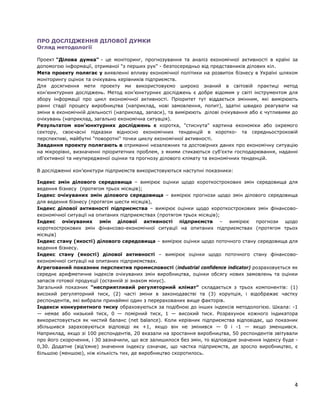 ПРО ДОСЛІДЖЕННЯ ДІЛОВОЇ ДУМКИ
Огляд методології
Проект "Ділова думка" - це моніторинг, прогнозування та аналіз економічної активності в країні за
допомогою інформації, отриманої "з перших рук" - безпосередньо від представників ділових кіл.
Мета проекту полягає у виявленні впливу економічної політики на розвиток бізнесу в Україні шляхом
моніторингу оцінок та очікувань керівників підприємств.
Для досягнення мети проекту ми використовуємо широко знаний в світовій практиці метод
кон'юнктурних досліджень. Метод кон’юнктурних досліджень є добре відомим у світі інструментом для
збору інформації про цикл економічної активності. Пріоритет тут віддається змінним, які вимірюють
ранні стадії процесу виробництва (наприклад, нові замовлення, попит), здатні швидко реагувати на
зміни в економічній діяльності (наприклад, запаси), та вимірюють ділові очікування або є чутливими до
очікувань (наприклад, загально економічна ситуація).
Результатом кон'юнктурних досліджень є коротка, "стиснута" картина економіки або окремого
сектору, своєчасні підказки відносно економічних тенденцій в коротко- та середньостроковій
перспективі, майбутні "поворотні" точки циклу економічної активності.
Завдання проекту полягають в отриманні незалежних та достовірних даних про економічну ситуацію
на мікрорівні, визначенні пріоритетних проблем, з якими стикаються суб'єкти господарювання, наданні
об'єктивної та неупередженої оцінки та прогнозу ділового клімату та економічних тенденцій.
В дослідженні кон’юнктури підприємств використовуються наступні показники:
Індекс змін ділового середовища – вимірює оцінки щодо короткострокових змін середовища для
ведення бізнесу (протягом трьох місяців);
Індекс очікуваних змін ділового середовища – вимірює прогнози щодо змін ділового середовища
для ведення бізнесу (протягом шести місяців),
Індекс ділової активності підприємства – вимірює оцінки щодо короткострокових змін фінансово-
економічної ситуації на опитаних підприємствах (протягом трьох місяців);
Індекс очікуваних змін ділової активності підприємств – вимірює прогнози щодо
короткострокових змін фінансово-економічної ситуації на опитаних підприємствах (протягом трьох
місяців)
Індекс стану (якості) ділового середовища – вимірює оцінки щодо поточного стану середовища для
ведення бізнесу.
Індекс стану (якості) ділової активності – вимірює оцінки щодо поточного стану фінансово-
економічної ситуації на опитаних підприємствах.
Агрегований показник перспектив промисловості (industrial confidence indicator) розраховується як
середнє арифметичне індексів очікуваних змін виробництва, оцінки обсягу нових замовлень та оцінки
запасів готової продукції (останній зі знаком мінус).
Загальний показник “несприятливий регуляторний клімат” складається з трьох компонентів: (1)
високий регуляторний тиск, (2) часті зміни в законодавстві та (3) корупція, і відображає частку
респондентів, які вибрали принаймні один з перерахованих вище факторів.
Індекси конкурентного тиску обраховуються за подібною до інших індексів методологією. Шкала: -1
— немає або низький тиск, 0 — помірний тиск, 1 — високий тиск. Розрахунок кожного індикатора
використовується як чистий баланс (net balance). Коли керівник підприємства відповідає, що показник
збільшився зараховуються відповіді як +1, якщо він не змінився — 0 і -1 — якщо зменшився.
Наприклад, якщо зі 100 респондентів, 20 вказали на зростання виробництва, 50 респондентів звітували
про його скорочення, і 30 зазначили, що все залишилося без змін, то відповідне значення індексу буде -
0,30. Додатне (від’ємне) значення індексу означає, що частка підприємств, де зросло виробництво, є
більшою (меншою), ніж кількість тих, де виробництво скоротилось.
4
 